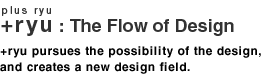 +ryu : The Flow if Design, +ryu pursues the possibility of the design, and creates a new design field.